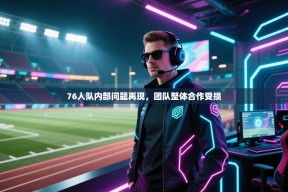 乐动体育官网登录-76人队内部问题再现，团队整体合作受损