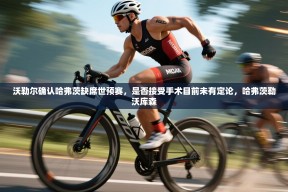 乐动体育-沃勒尔确认哈弗茨缺席世预赛，是否接受手术目前未有定论，哈弗茨勒沃库森