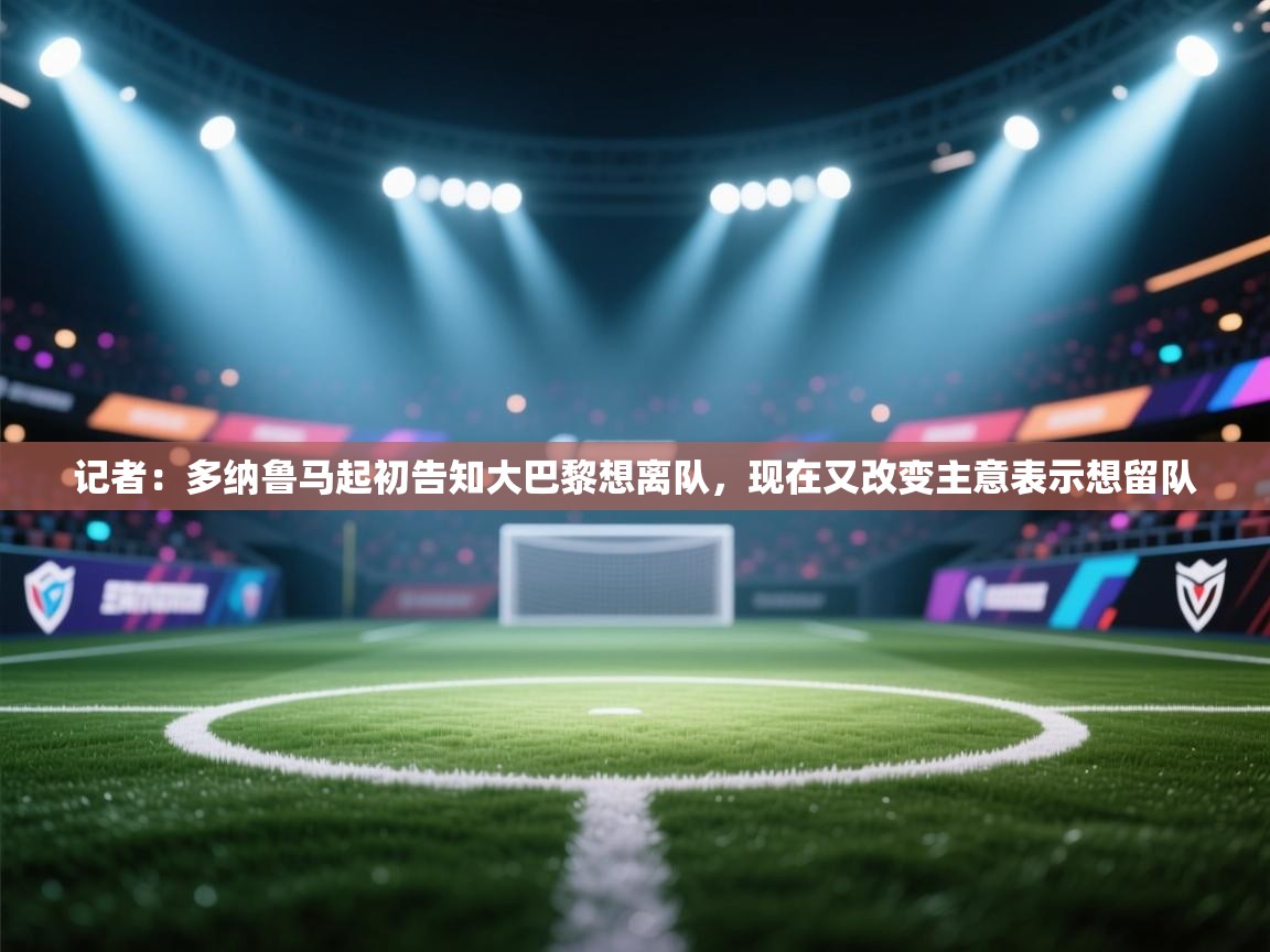 乐动体育app下载评价-记者：多纳鲁马起初告知大巴黎想离队，现在又改变主意表示想留队  第3张