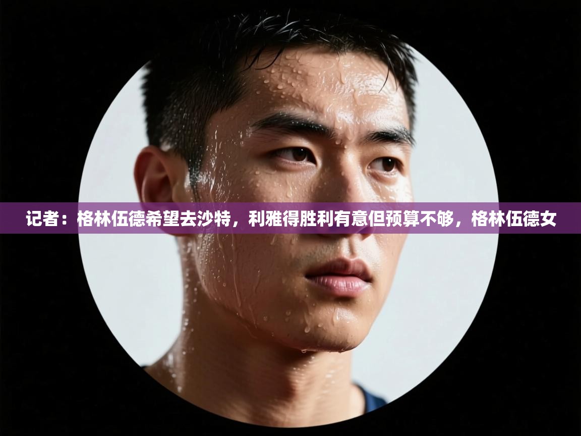 乐动体育直播-记者：格林伍德希望去沙特，利雅得胜利有意但预算不够，格林伍德女  第1张