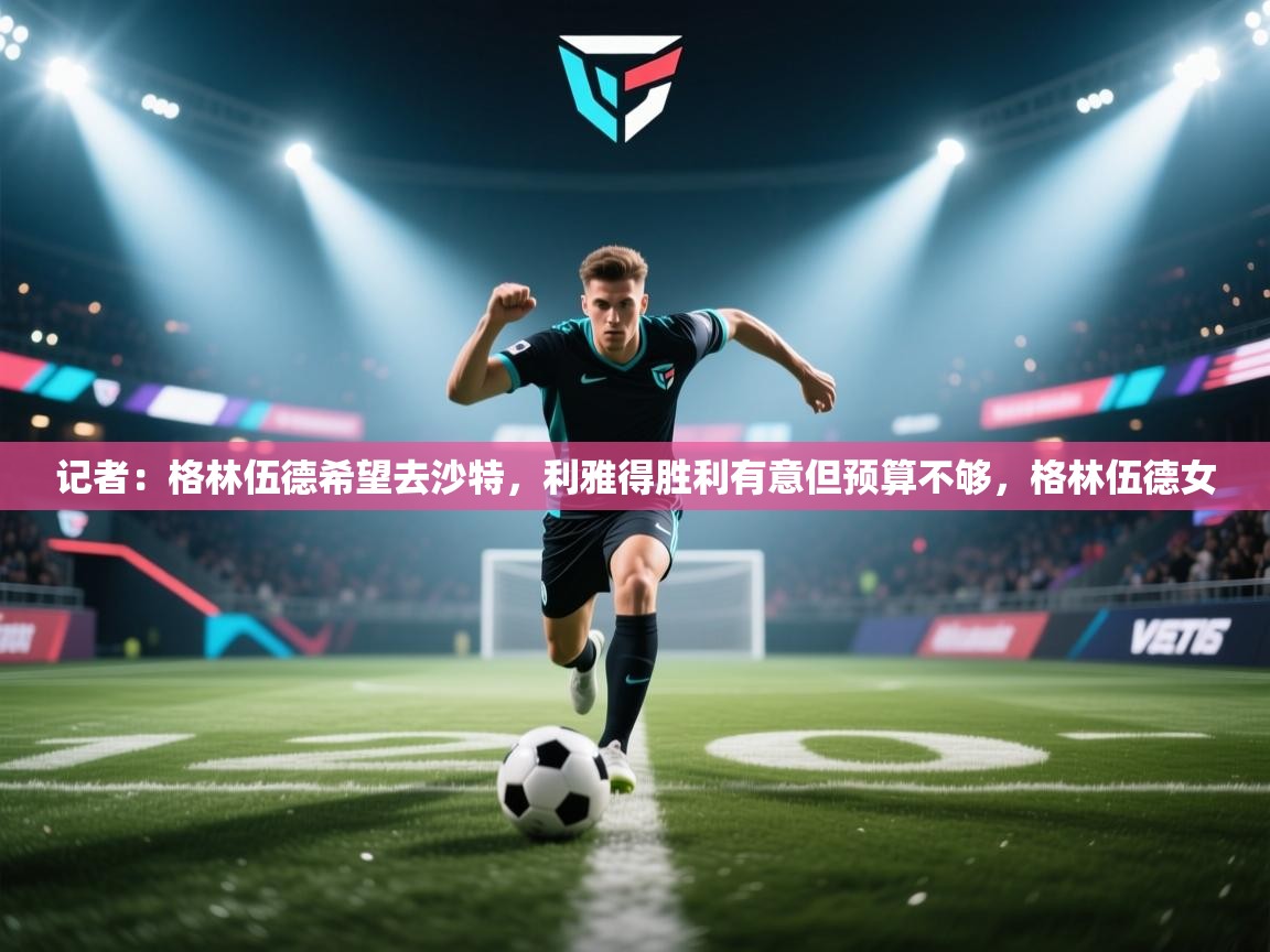 乐动体育直播-记者：格林伍德希望去沙特，利雅得胜利有意但预算不够，格林伍德女  第4张