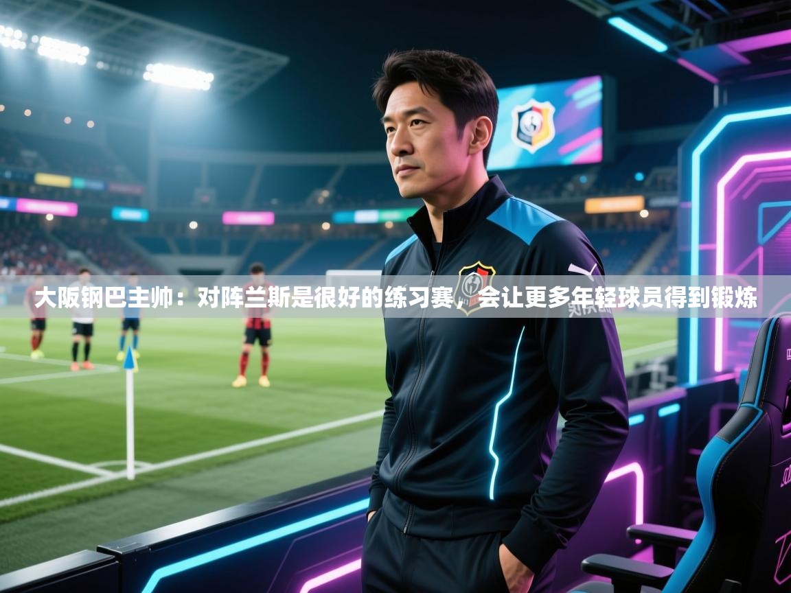乐动体育app下载官网-大阪钢巴主帅:对阵兰斯是很好的练习赛,会让更多年轻球员得到锻炼 第2张