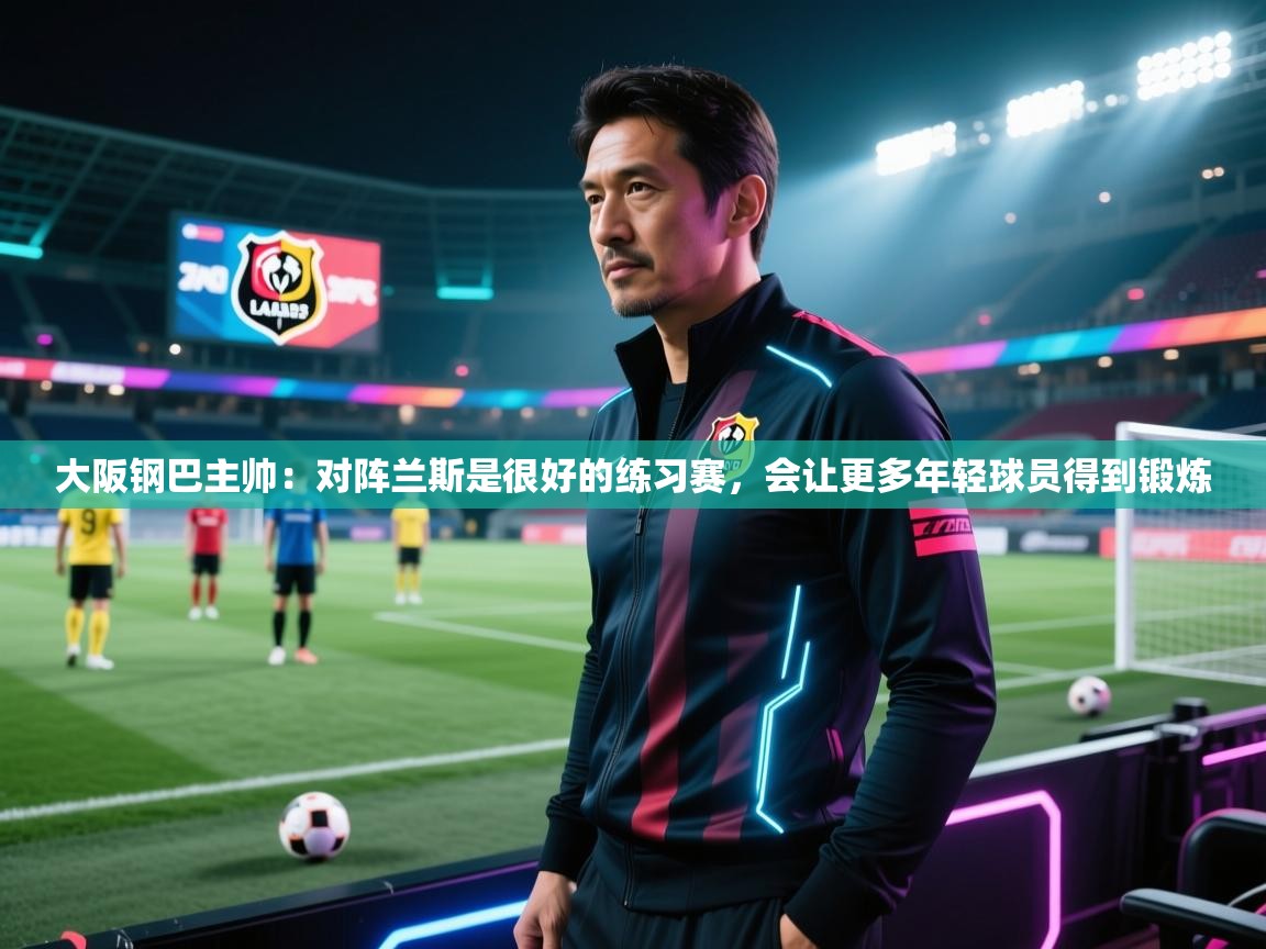 乐动体育app下载官网-大阪钢巴主帅:对阵兰斯是很好的练习赛,会让更多年轻球员得到锻炼 第3张