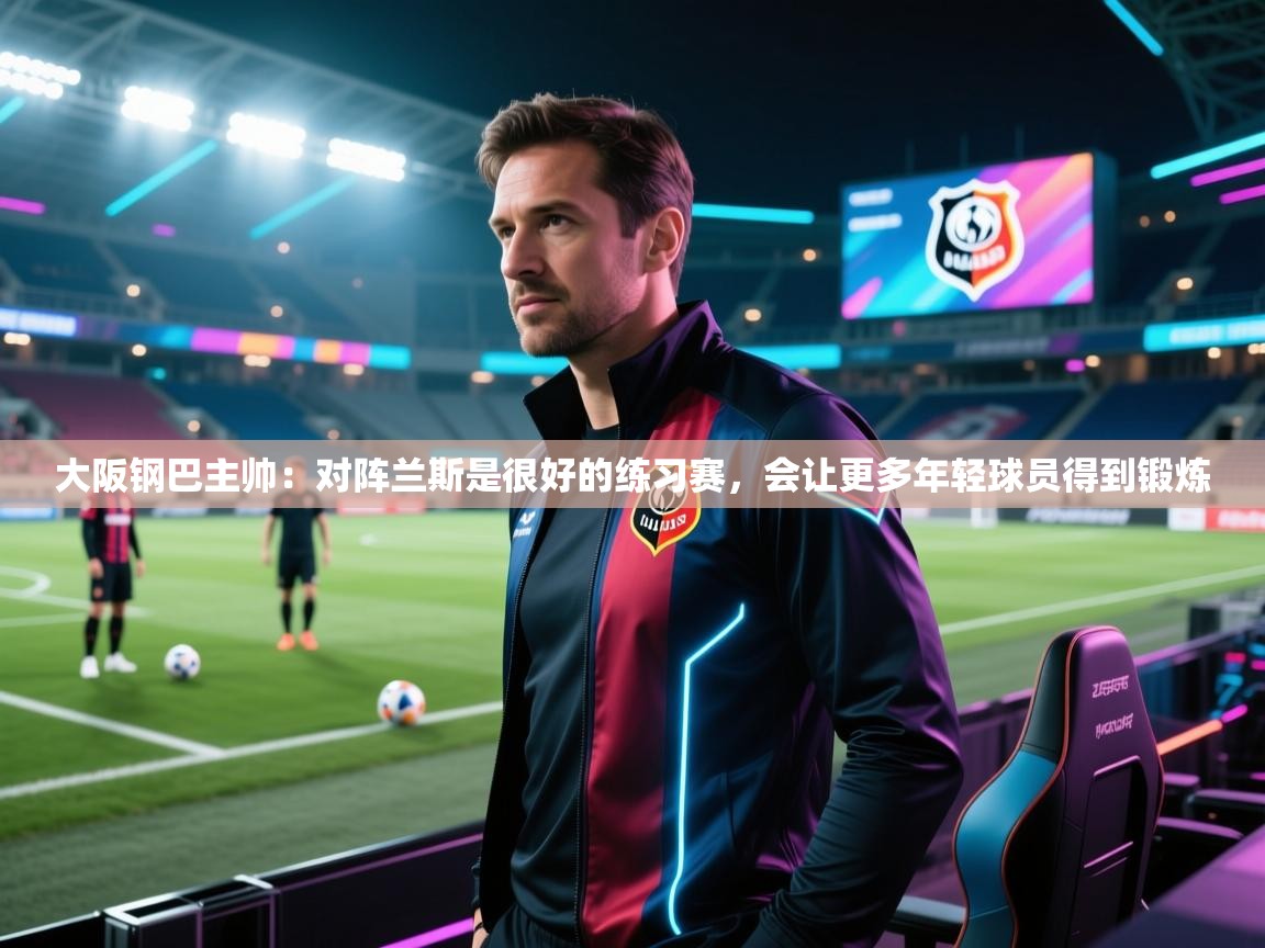 乐动体育app下载官网-大阪钢巴主帅:对阵兰斯是很好的练习赛,会让更多年轻球员得到锻炼 第4张