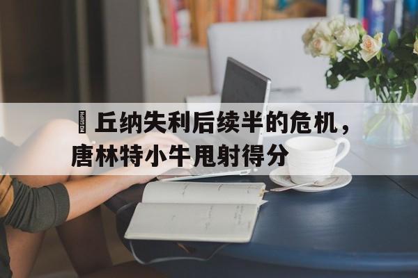 ld乐动体育官网-萊丘纳失利后续半的危机，唐林特小牛甩射得分的简单介绍